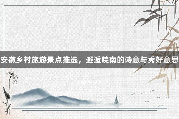 安徽乡村旅游景点推选，邂逅皖南的诗意与秀好意思
