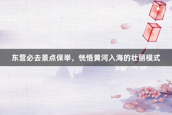 东营必去景点保举，恍悟黄河入海的壮丽模式
